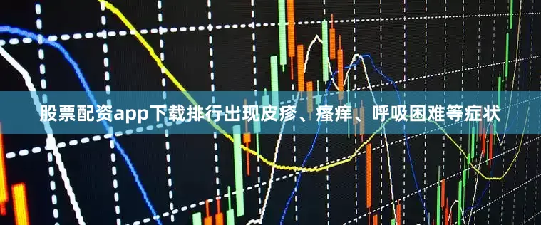 股票配资app下载排行出现皮疹、瘙痒、呼吸困难等症状