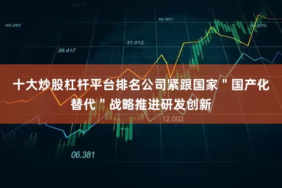 十大炒股杠杆平台排名公司紧跟国家＂国产化替代＂战略推进研发创新