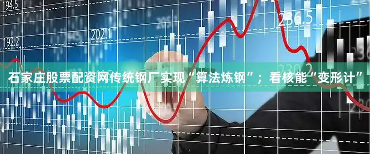 石家庄股票配资网传统钢厂实现“算法炼钢”；看核能“变形计”